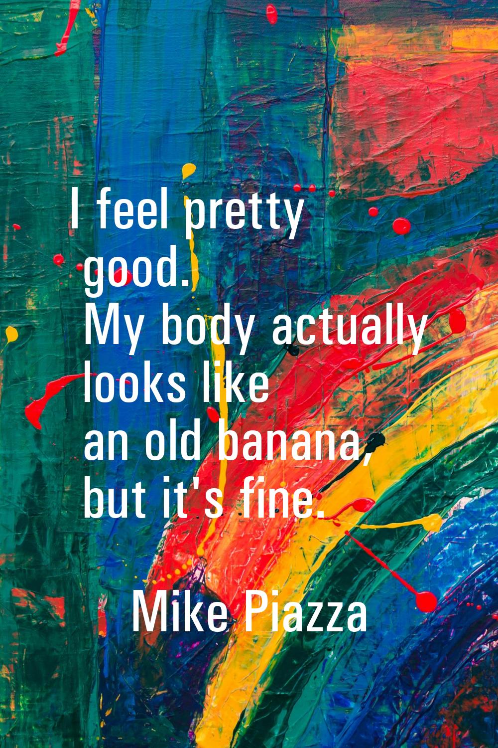 I feel pretty good. My body actually looks like an old banana, but it's fine.
