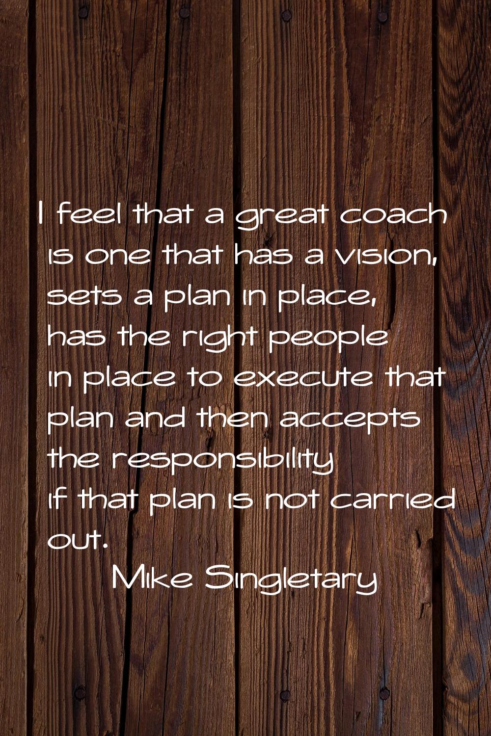 I feel that a great coach is one that has a vision, sets a plan in place, has the right people in p