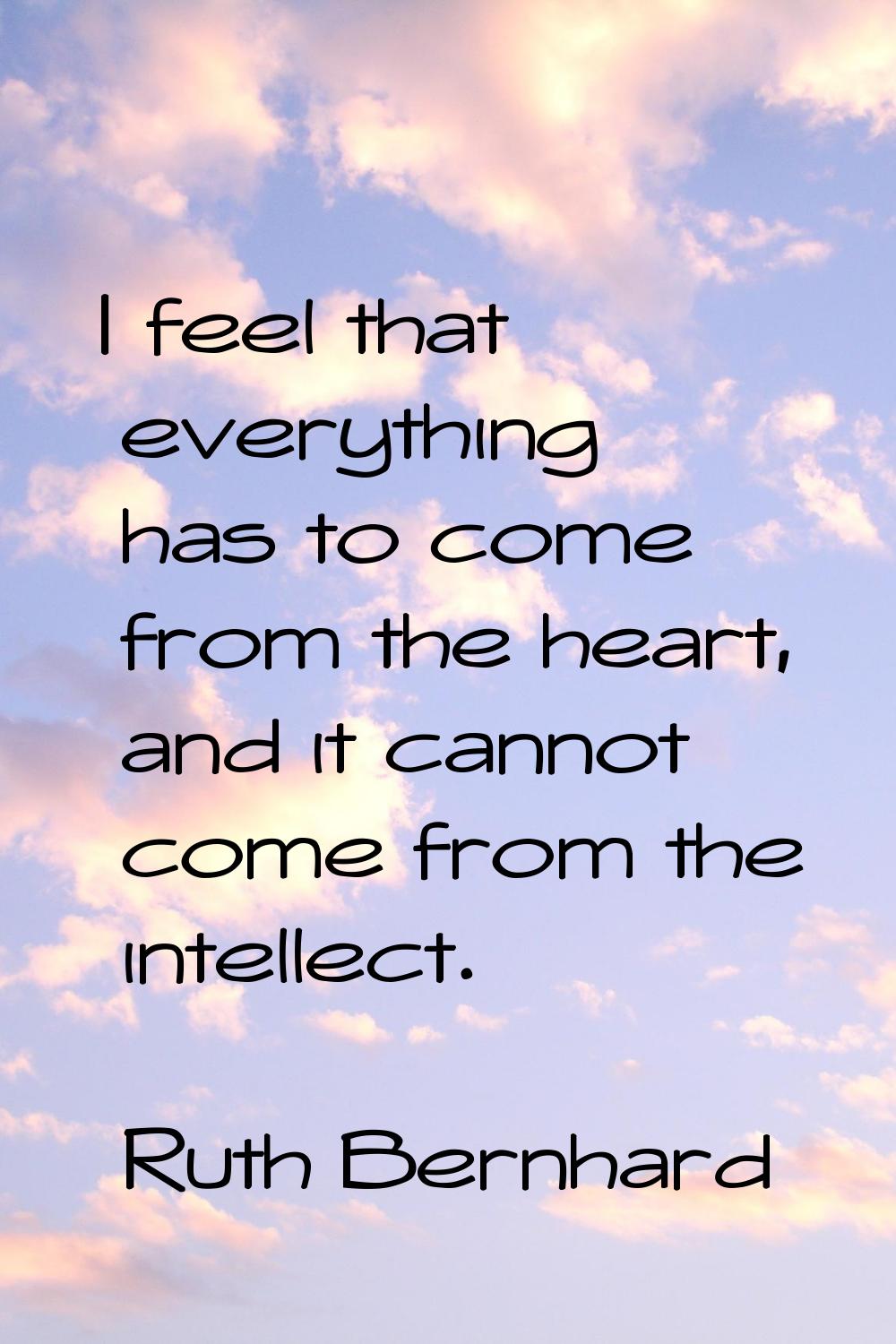 I feel that everything has to come from the heart, and it cannot come from the intellect.