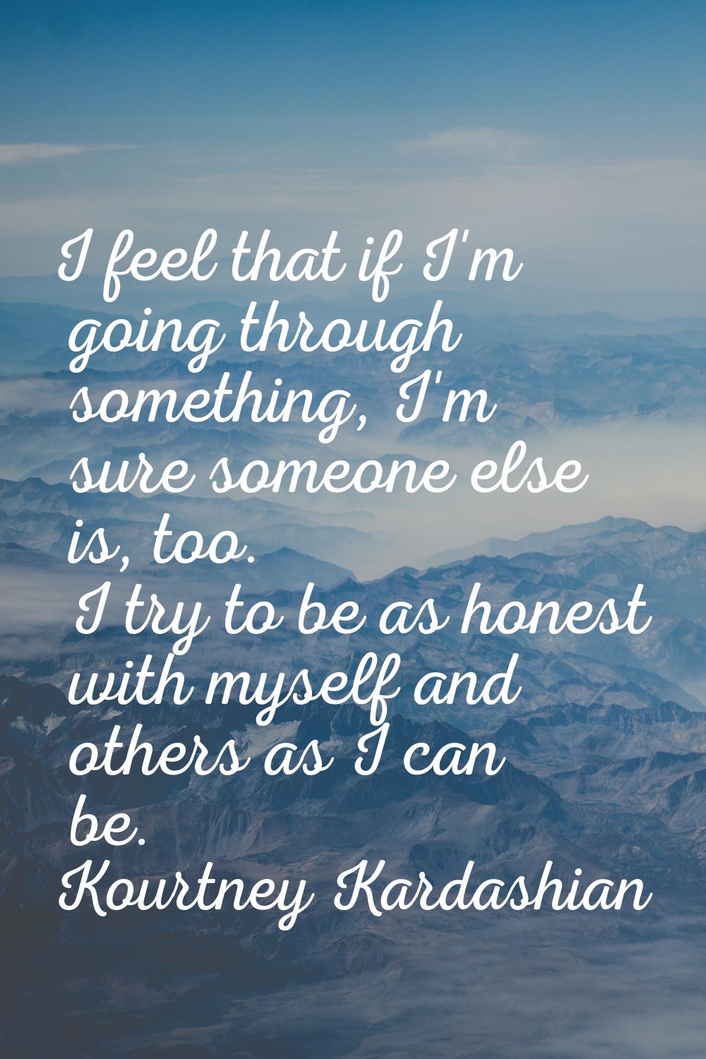 I feel that if I'm going through something, I'm sure someone else is, too. I try to be as honest wi