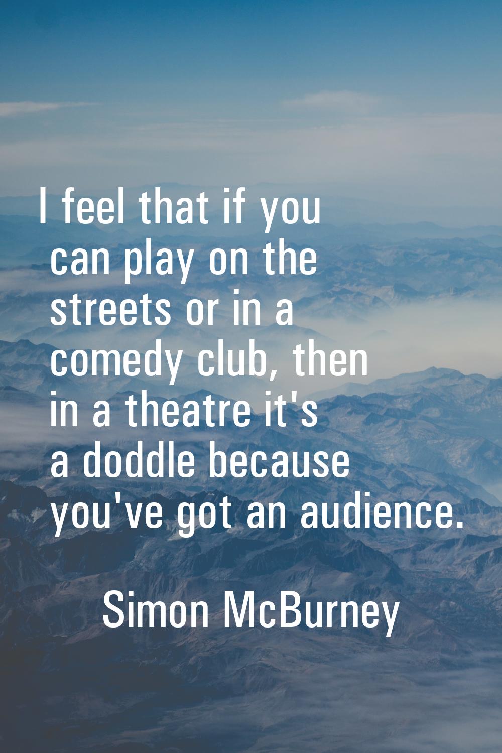 I feel that if you can play on the streets or in a comedy club, then in a theatre it's a doddle bec