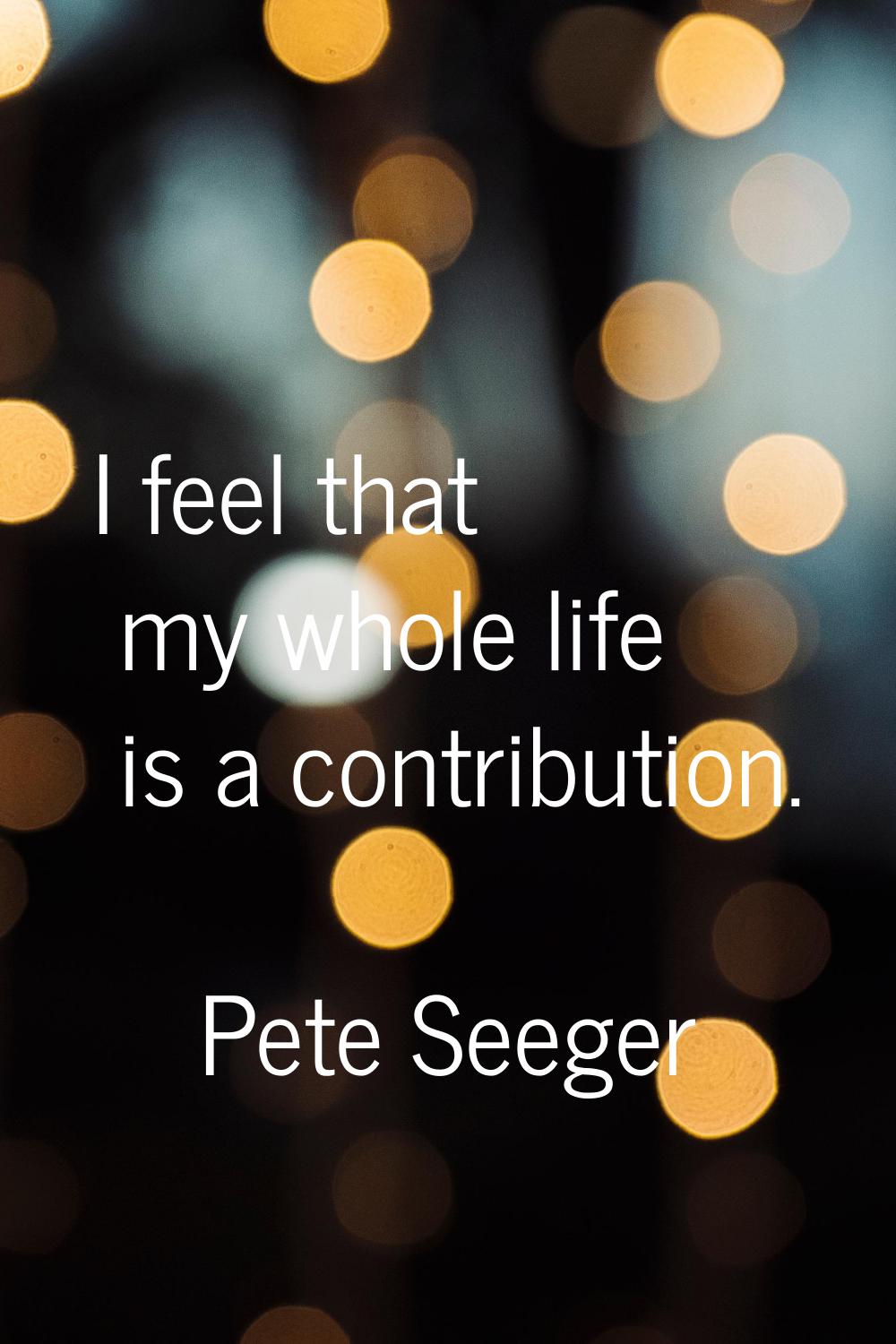 I feel that my whole life is a contribution.