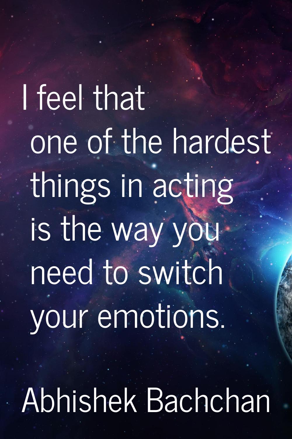 I feel that one of the hardest things in acting is the way you need to switch your emotions.