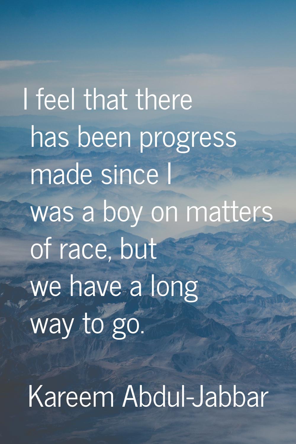 I feel that there has been progress made since I was a boy on matters of race, but we have a long w