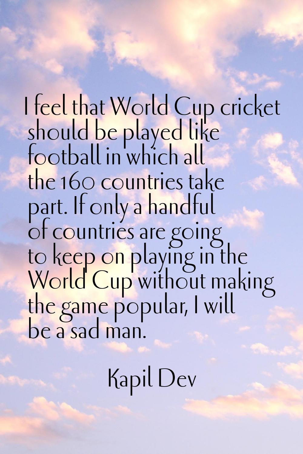 I feel that World Cup cricket should be played like football in which all the 160 countries take pa