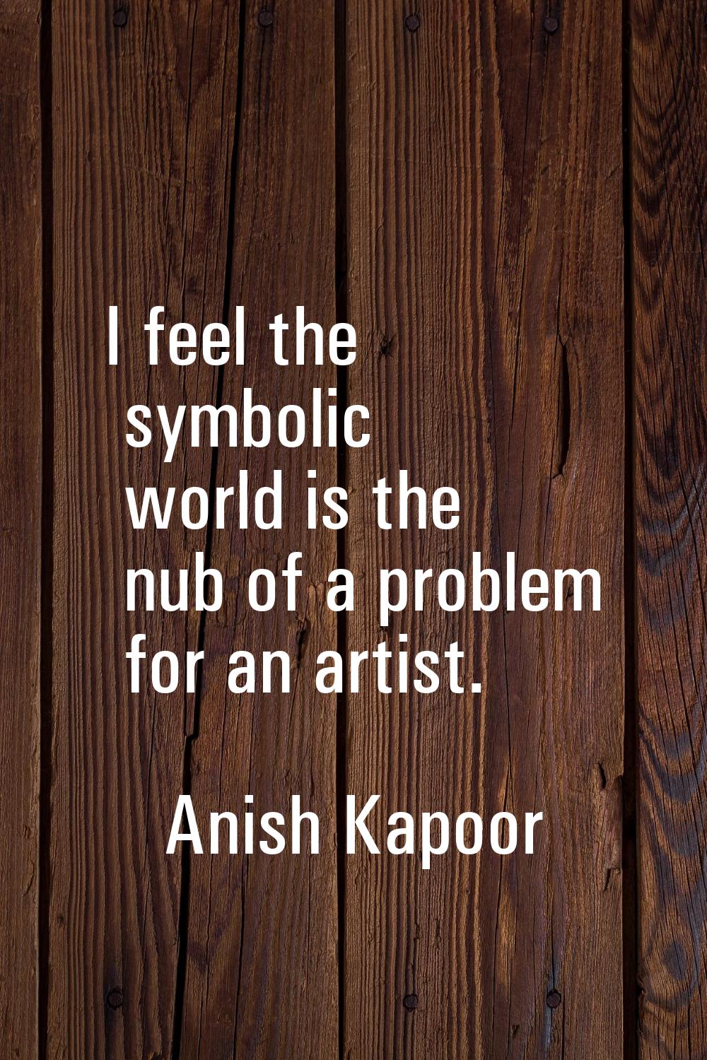 I feel the symbolic world is the nub of a problem for an artist.