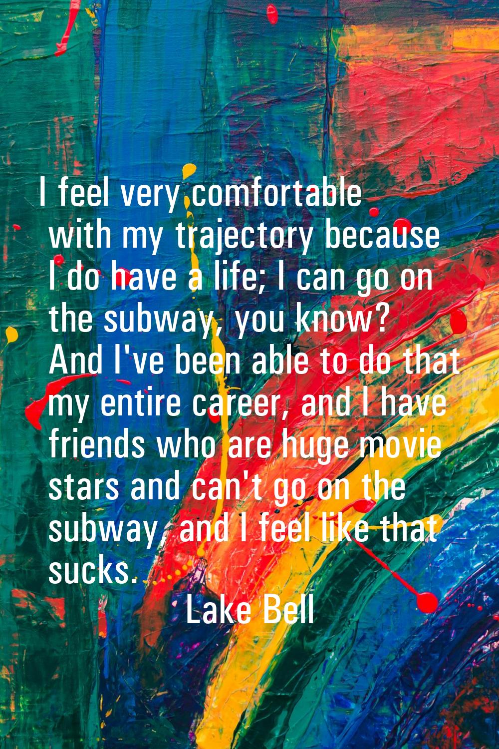 I feel very comfortable with my trajectory because I do have a life; I can go on the subway, you kn
