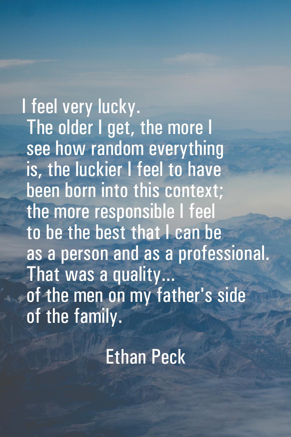 I feel very lucky. The older I get, the more I see how random everything is, the luckier I feel to 