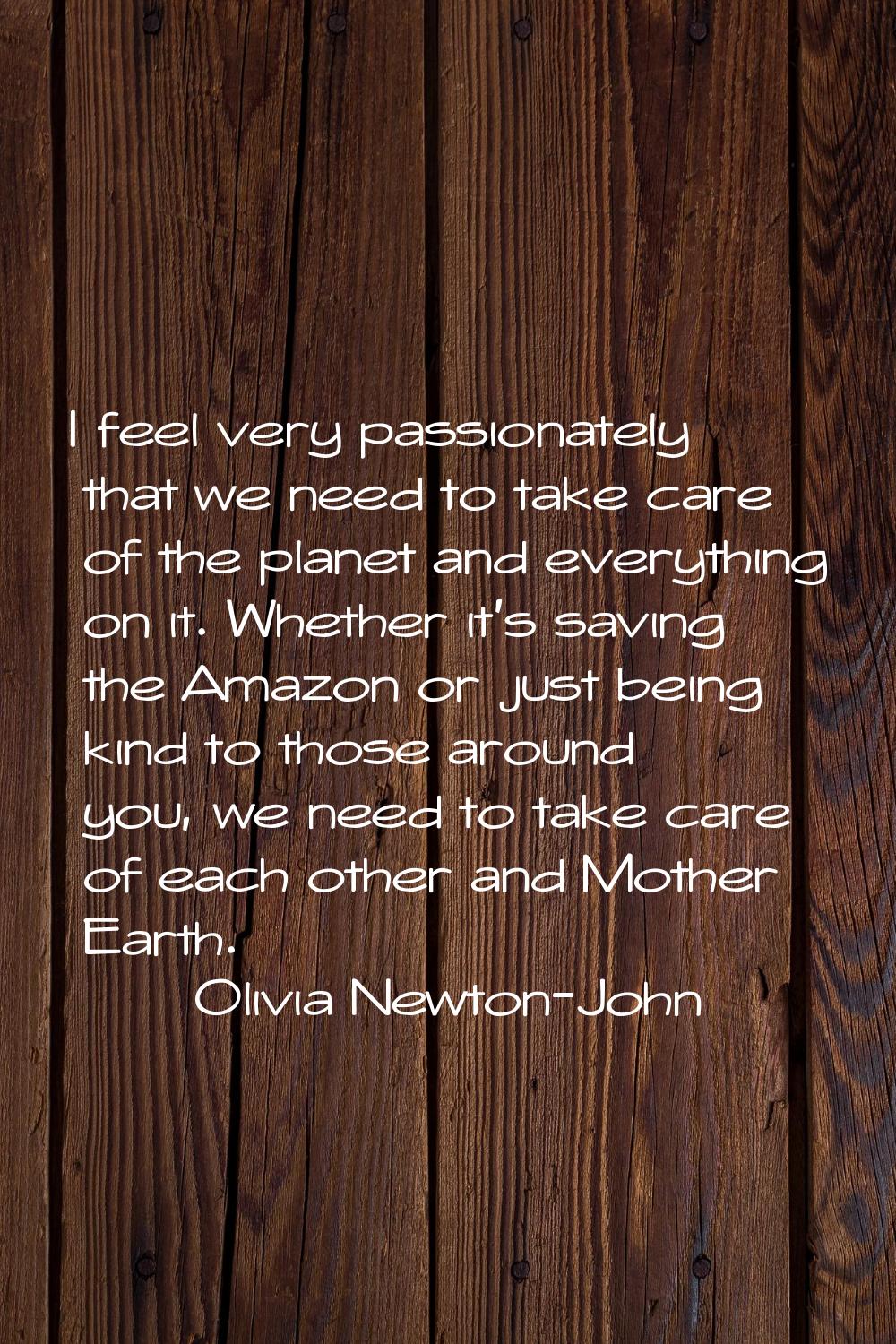 I feel very passionately that we need to take care of the planet and everything on it. Whether it's