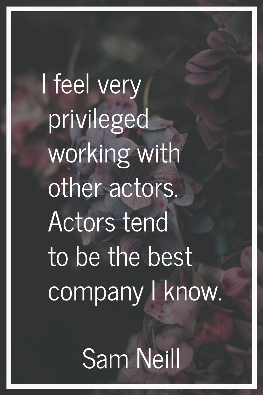 I feel very privileged working with other actors. Actors tend to be the best company I know.