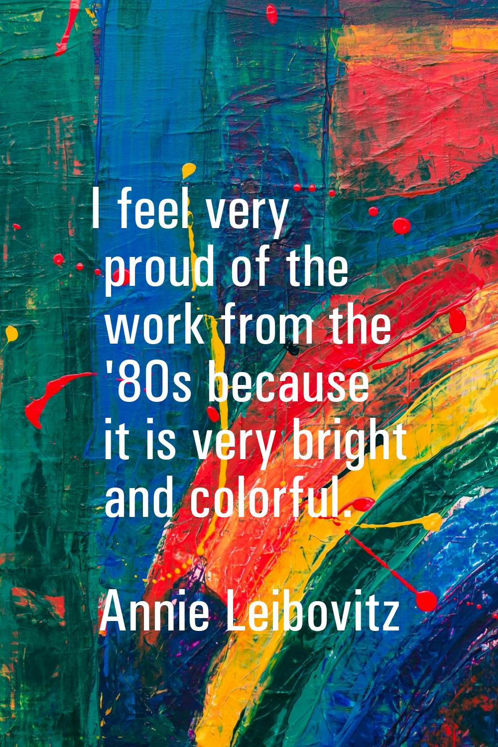 I feel very proud of the work from the '80s because it is very bright and colorful.