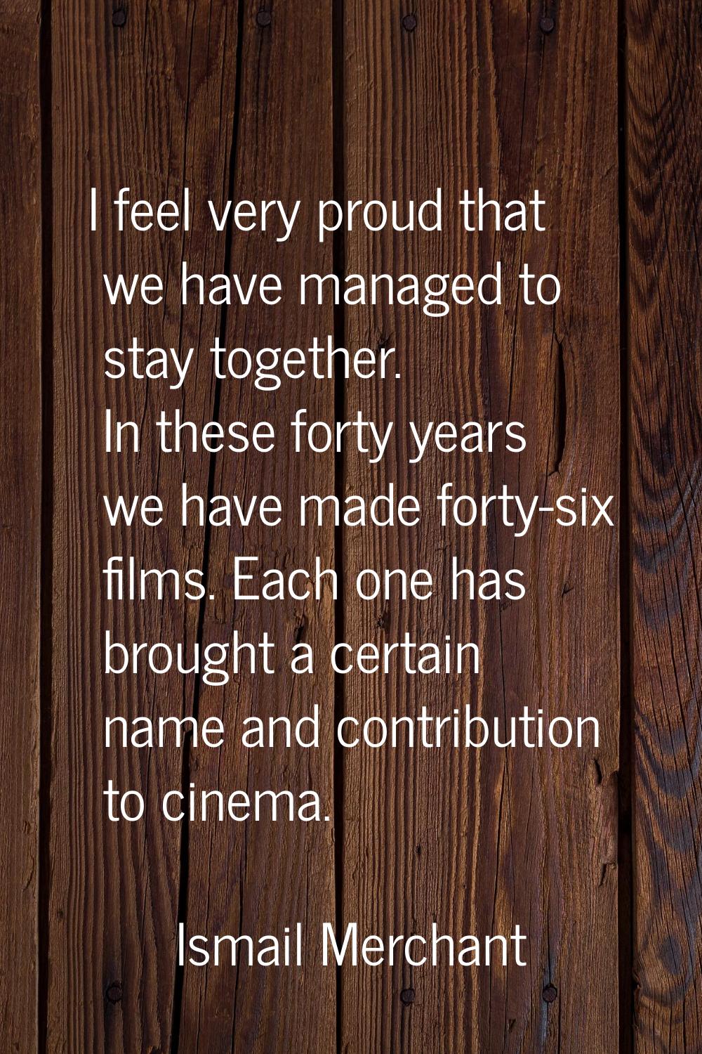 I feel very proud that we have managed to stay together. In these forty years we have made forty-si