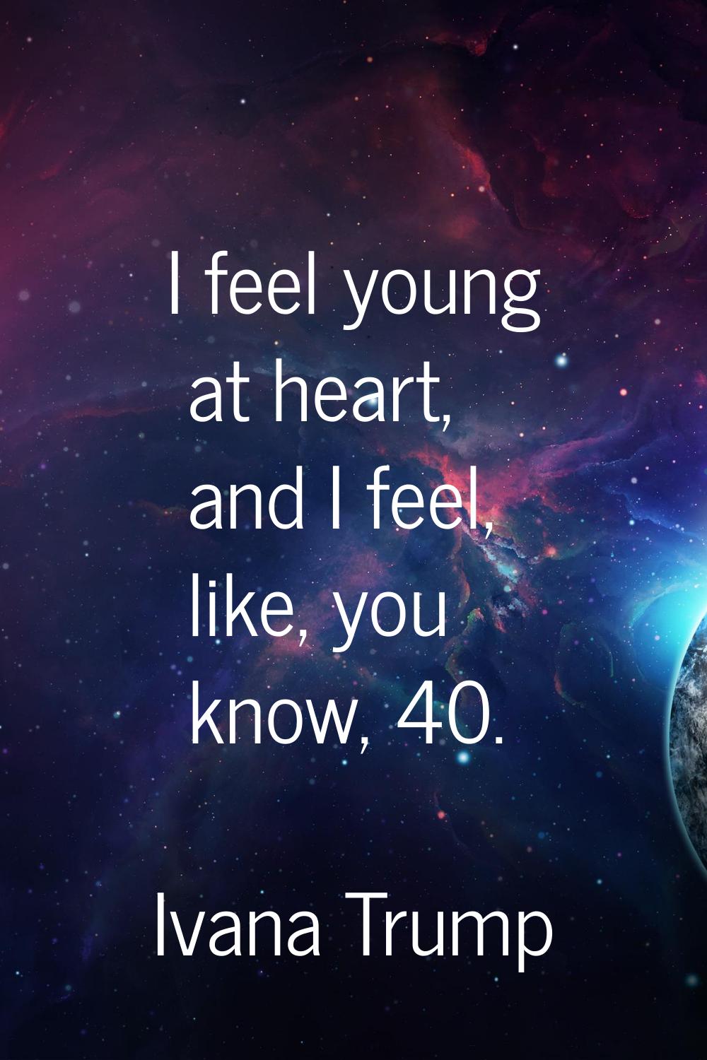 I feel young at heart, and I feel, like, you know, 40.