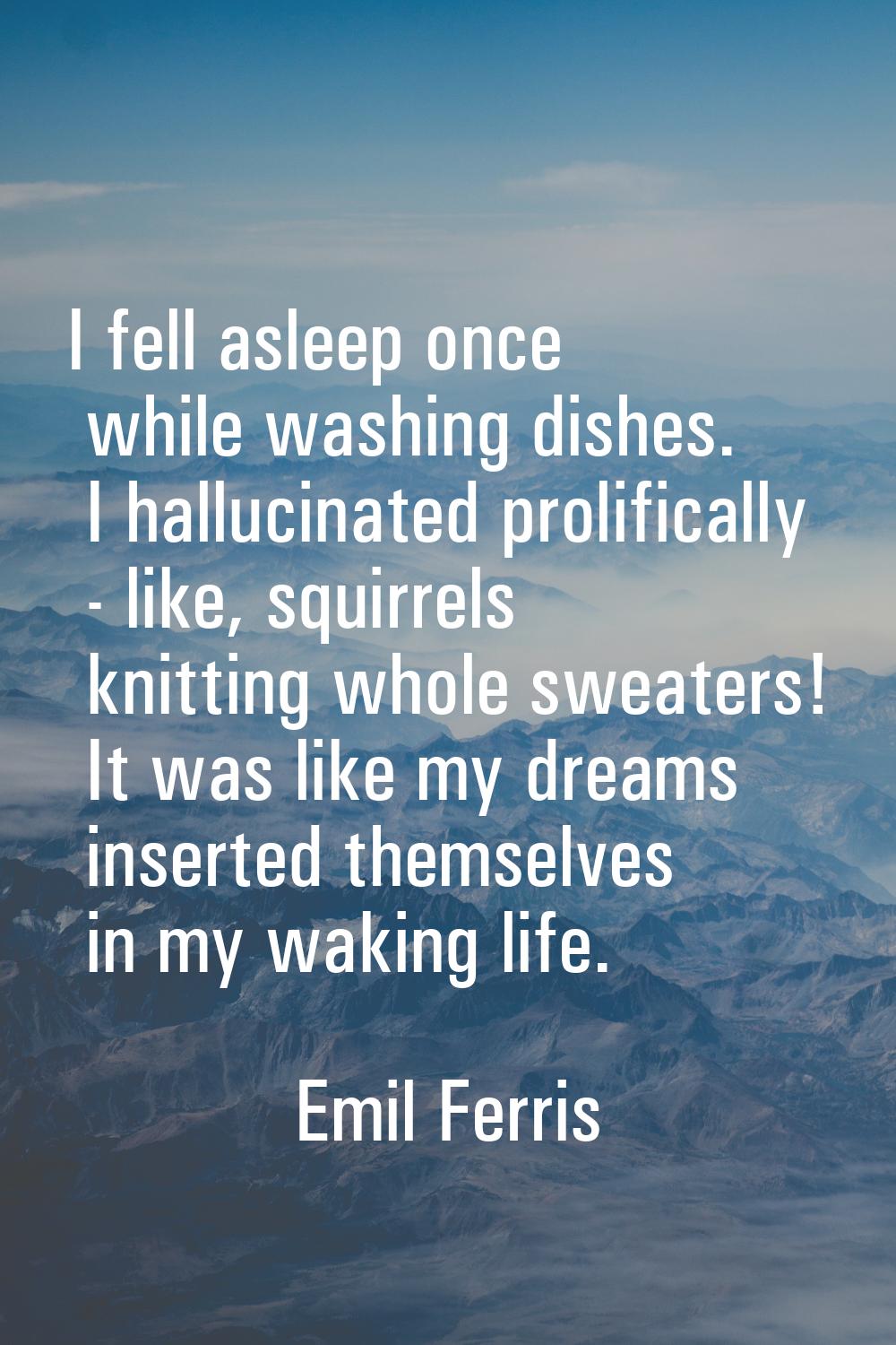 I fell asleep once while washing dishes. I hallucinated prolifically - like, squirrels knitting who