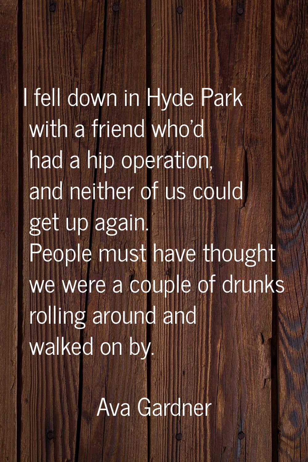 I fell down in Hyde Park with a friend who'd had a hip operation, and neither of us could get up ag