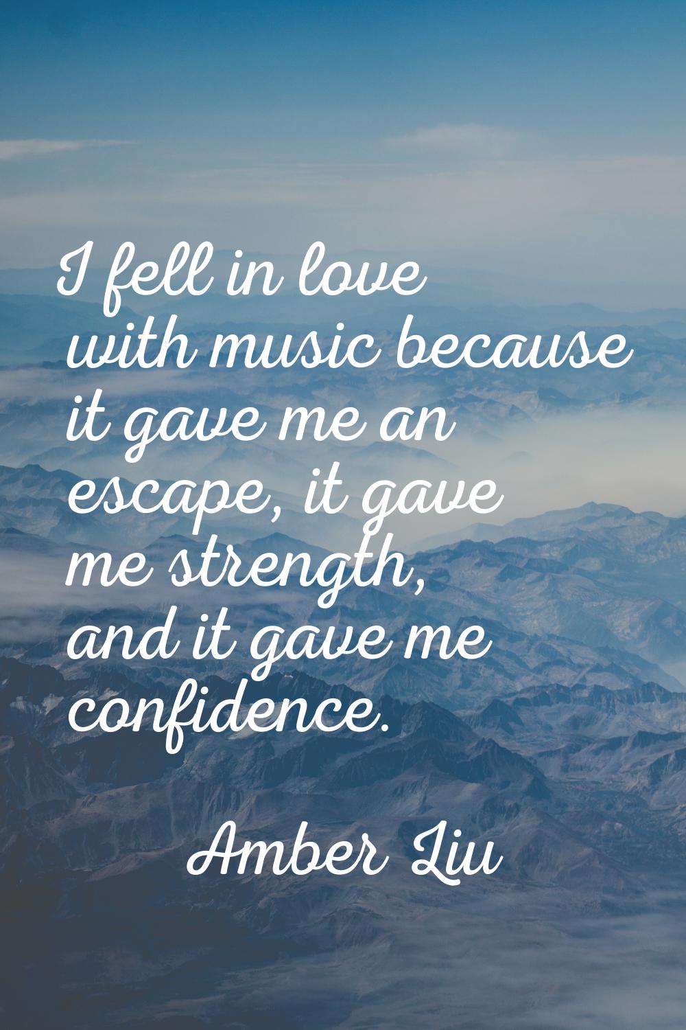 I fell in love with music because it gave me an escape, it gave me strength, and it gave me confide