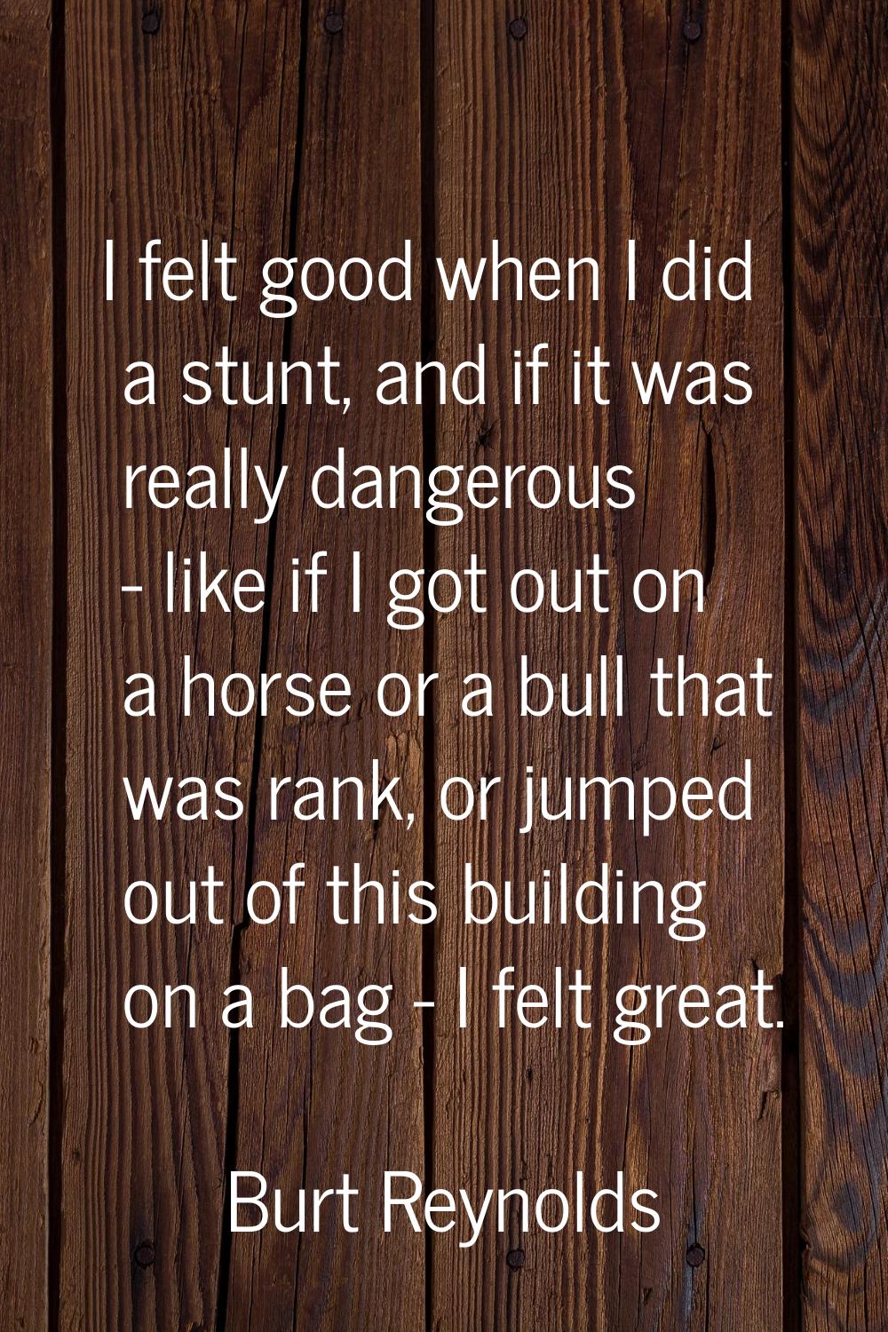 I felt good when I did a stunt, and if it was really dangerous - like if I got out on a horse or a 