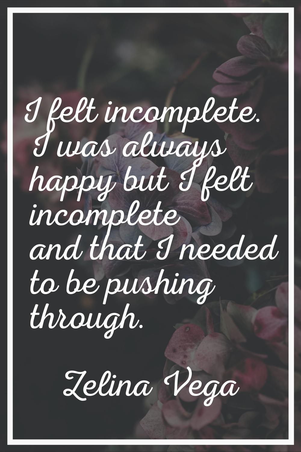 I felt incomplete. I was always happy but I felt incomplete and that I needed to be pushing through