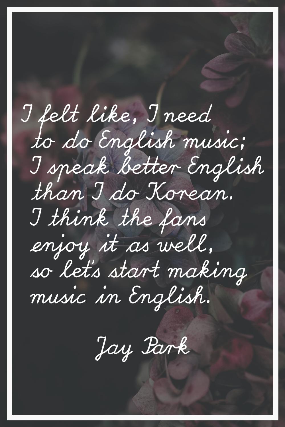 I felt like, I need to do English music; I speak better English than I do Korean. I think the fans 