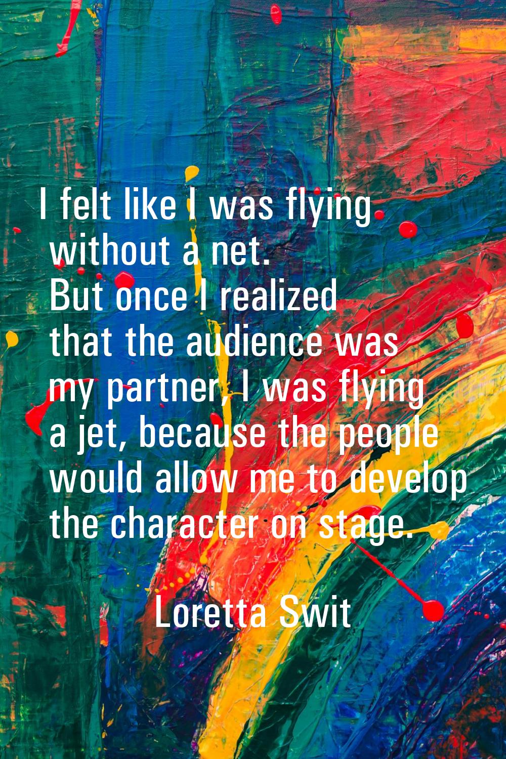 I felt like I was flying without a net. But once I realized that the audience was my partner, I was