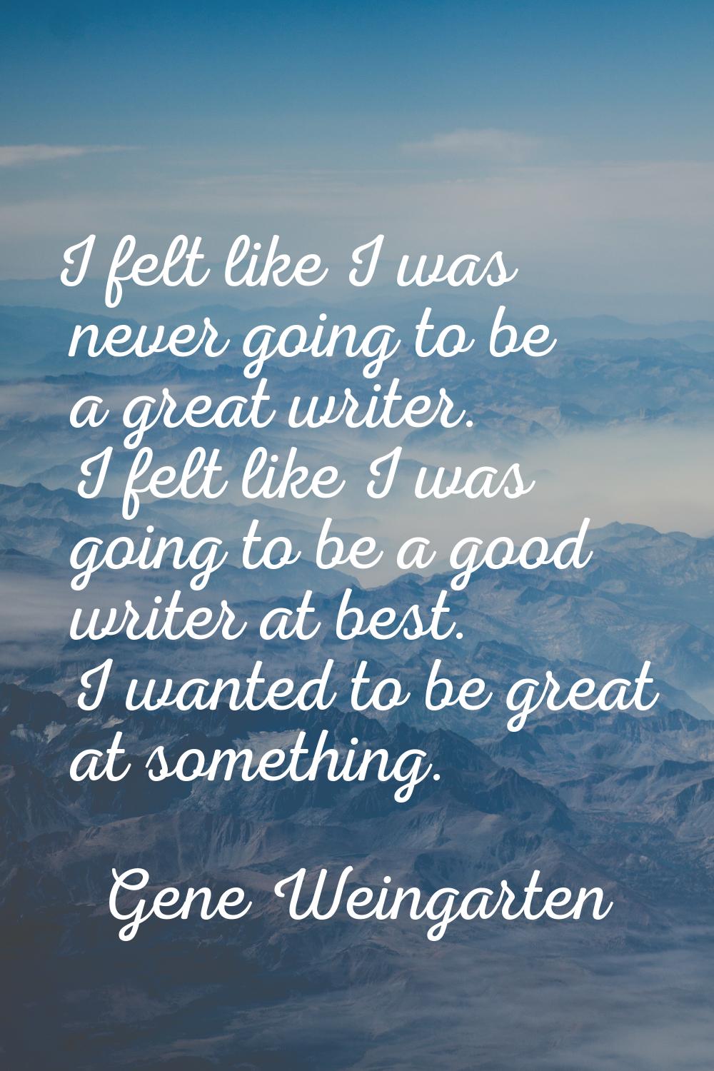 I felt like I was never going to be a great writer. I felt like I was going to be a good writer at 