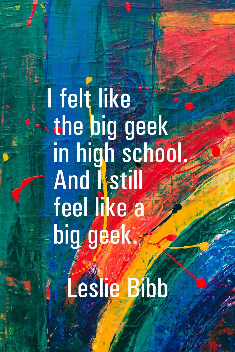 I felt like the big geek in high school. And I still feel like a big geek.