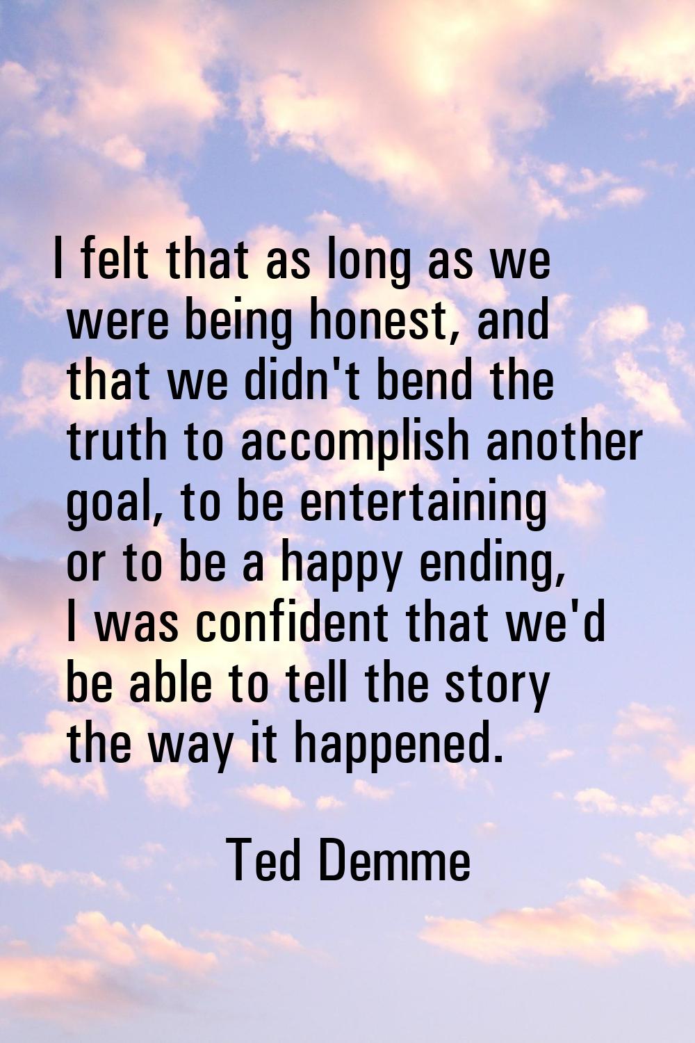I felt that as long as we were being honest, and that we didn't bend the truth to accomplish anothe