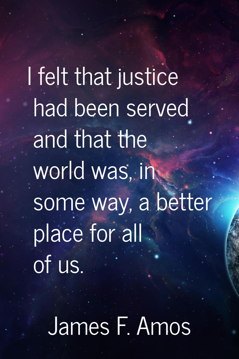 I felt that justice had been served and that the world was, in some way, a better place for all of 