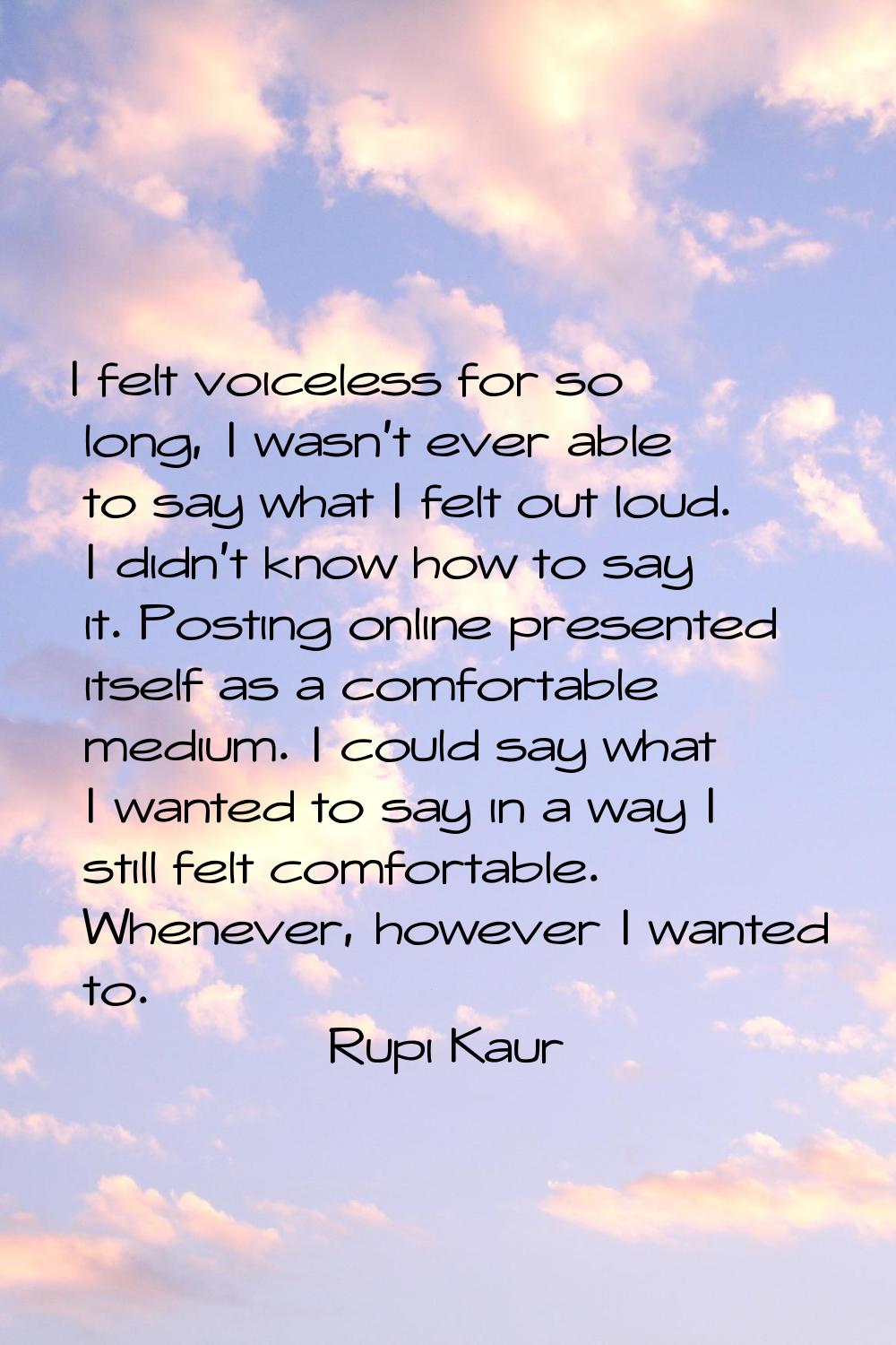 I felt voiceless for so long, I wasn't ever able to say what I felt out loud. I didn't know how to 