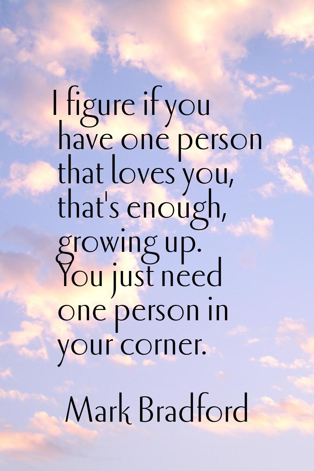 I figure if you have one person that loves you, that's enough, growing up. You just need one person