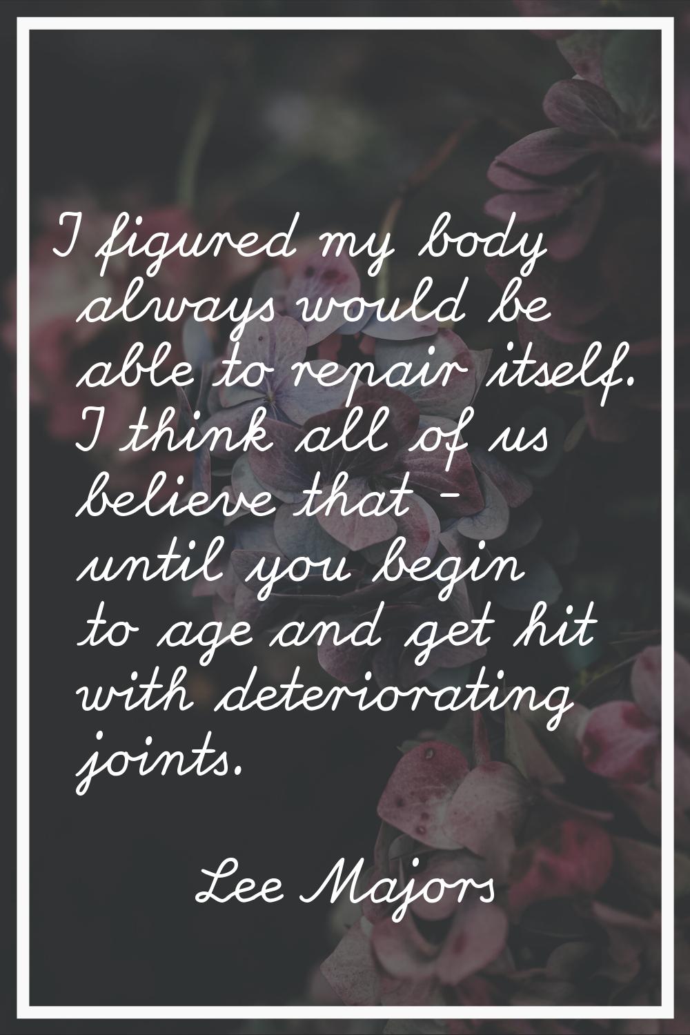 I figured my body always would be able to repair itself. I think all of us believe that - until you