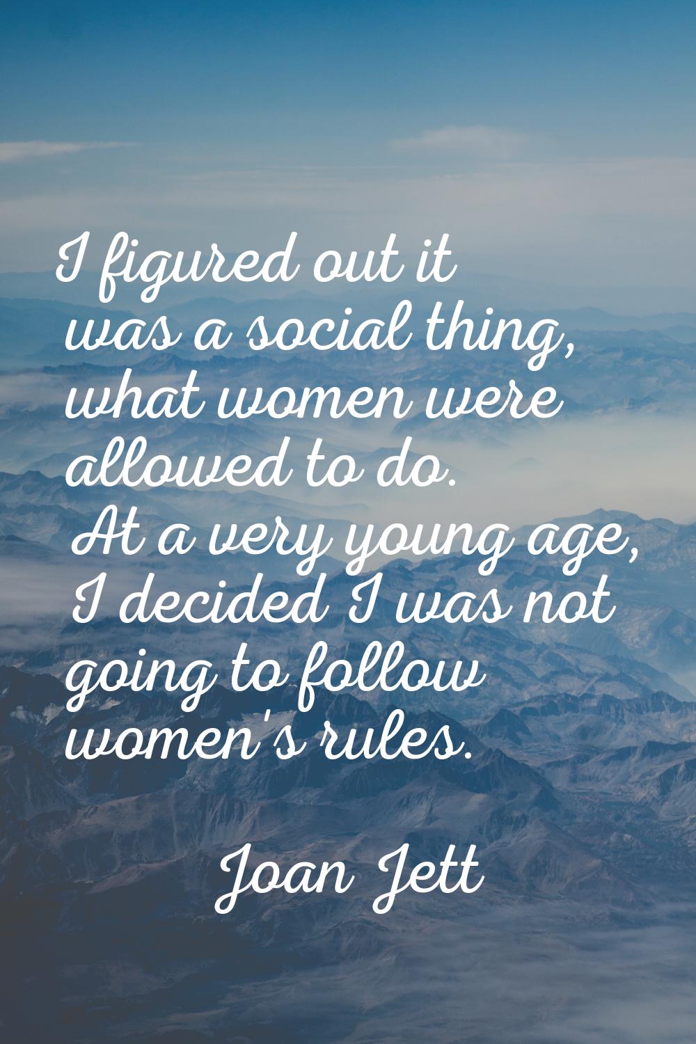 I figured out it was a social thing, what women were allowed to do. At a very young age, I decided 