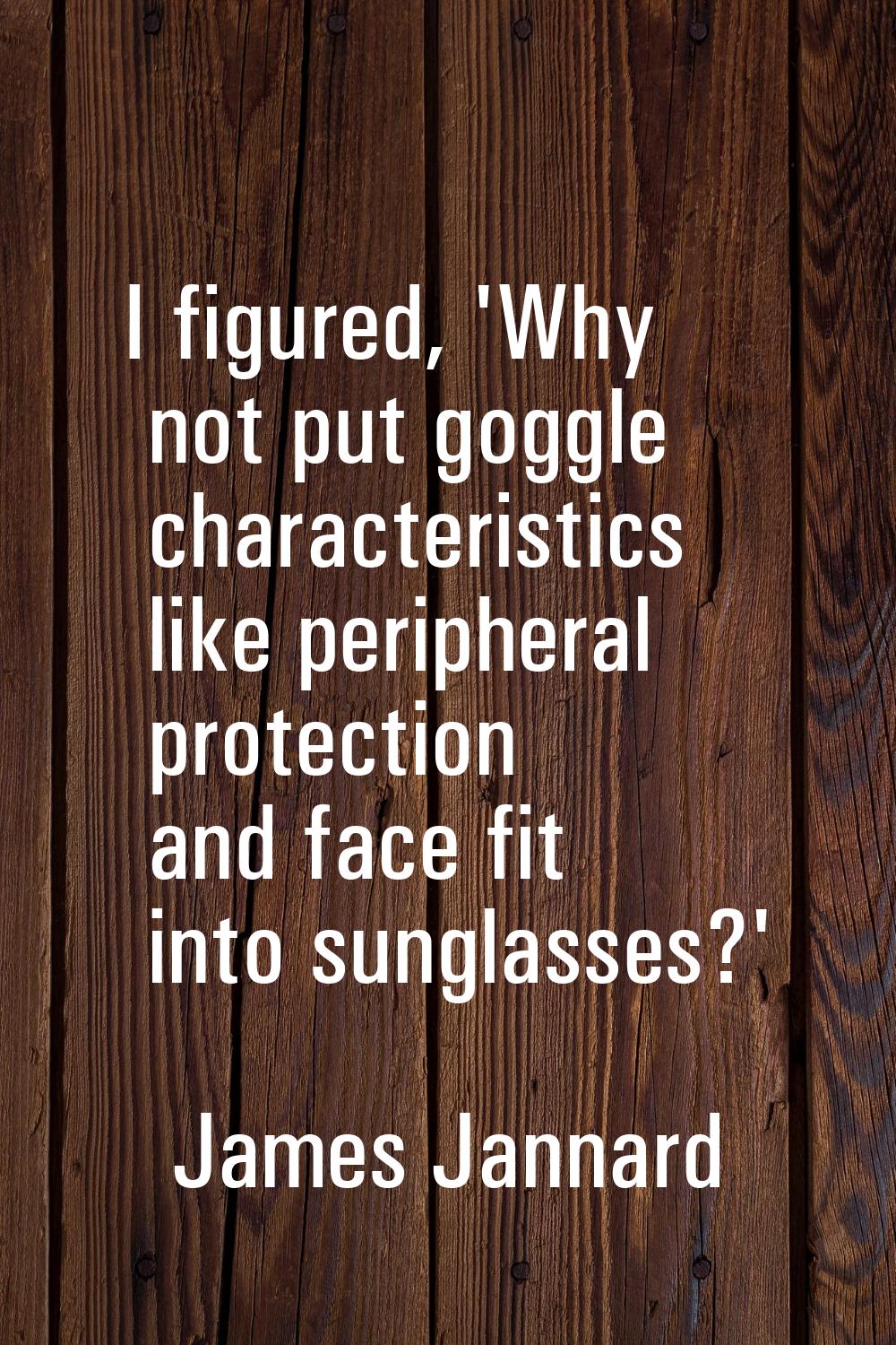 I figured, 'Why not put goggle characteristics like peripheral protection and face fit into sunglas