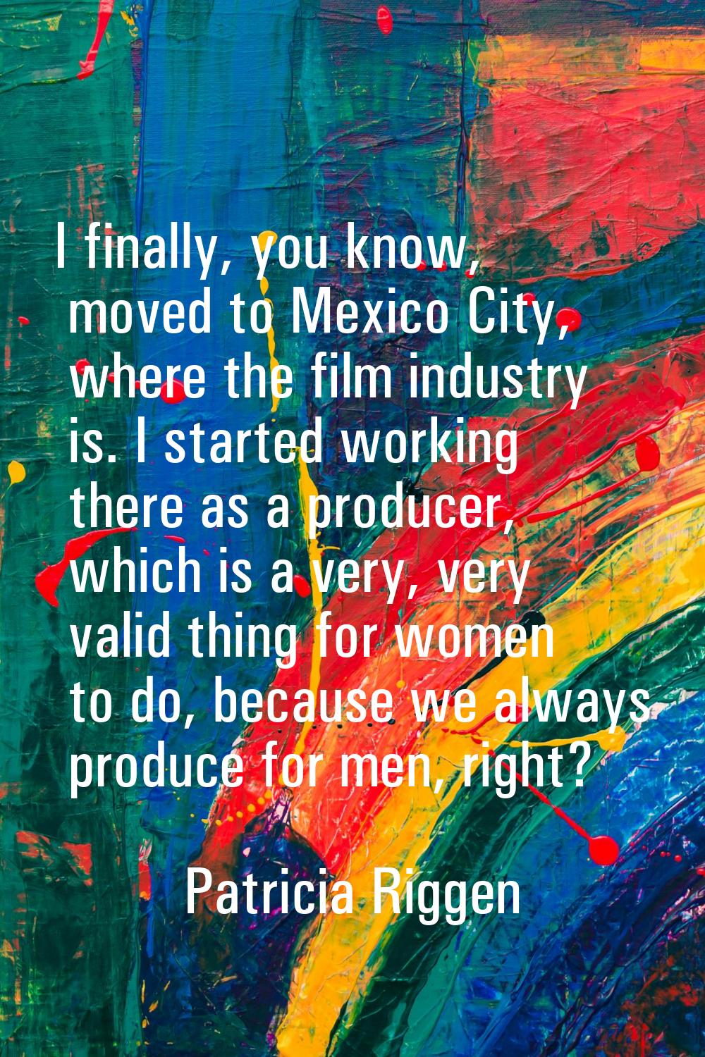 I finally, you know, moved to Mexico City, where the film industry is. I started working there as a