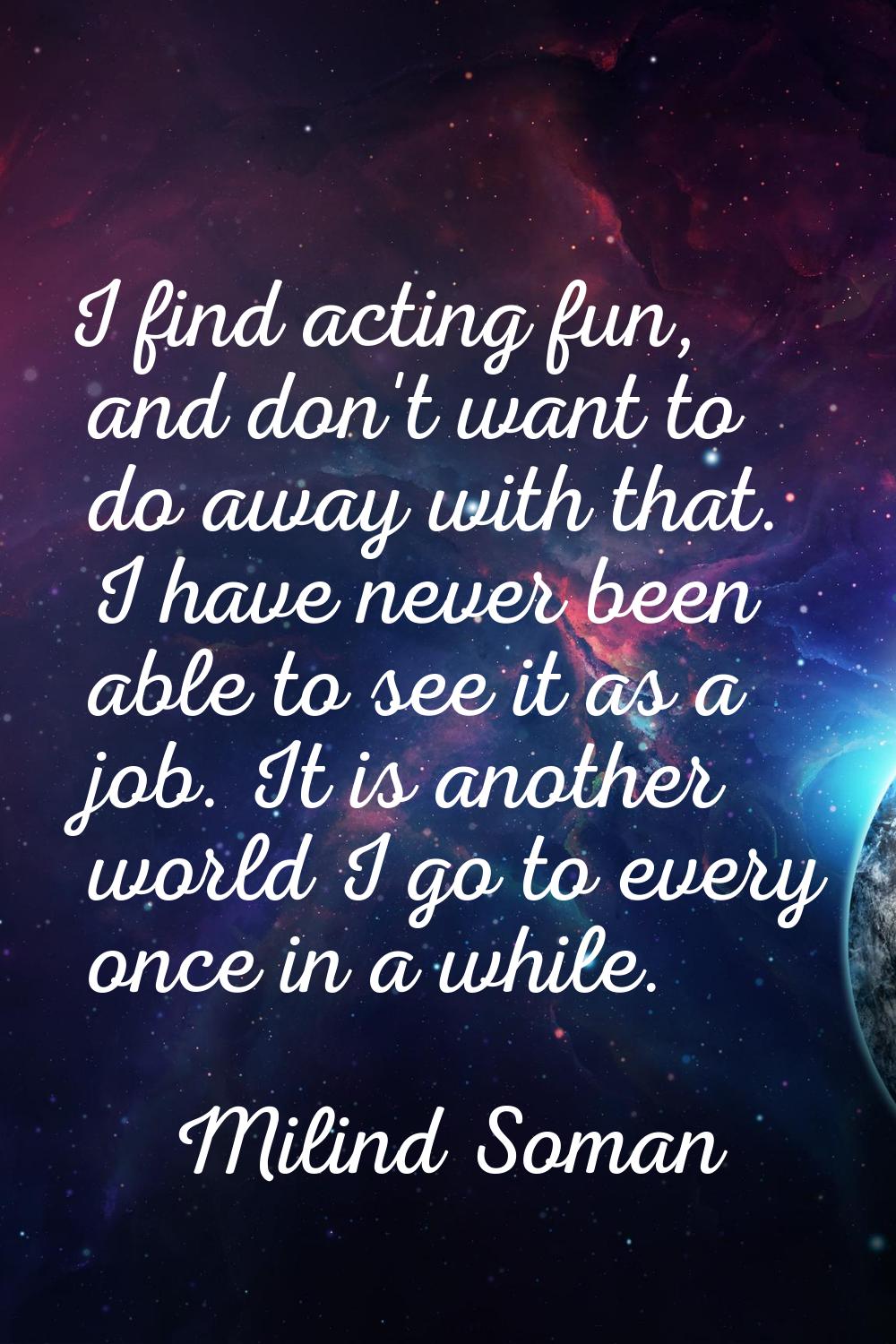 I find acting fun, and don't want to do away with that. I have never been able to see it as a job. 