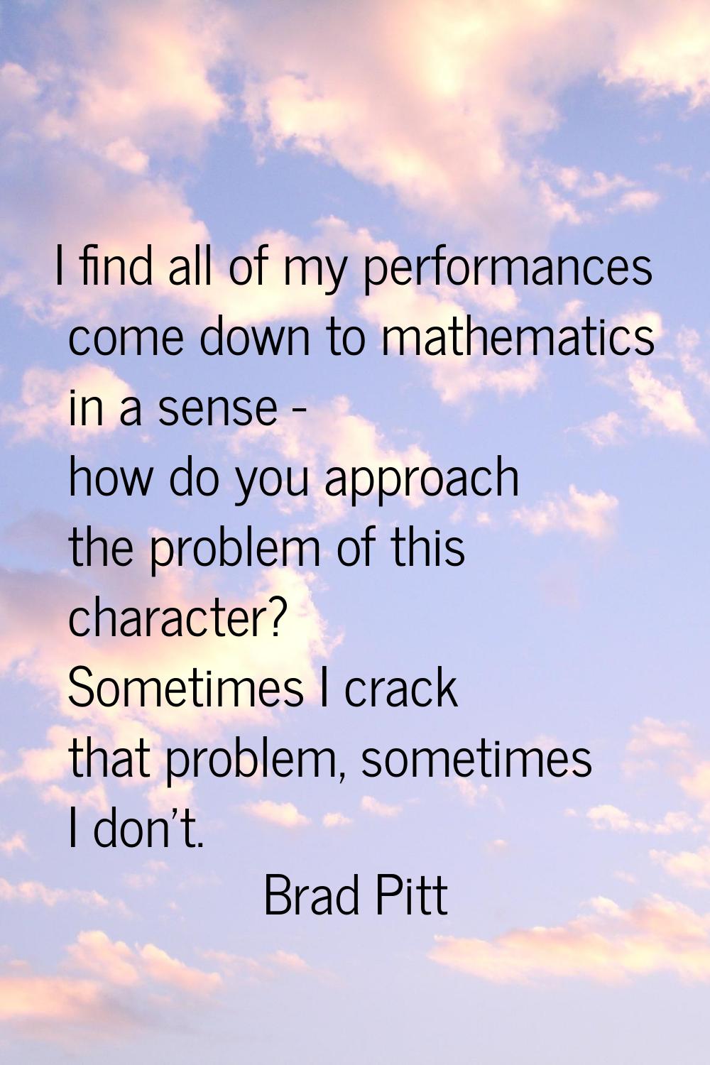 I find all of my performances come down to mathematics in a sense - how do you approach the problem