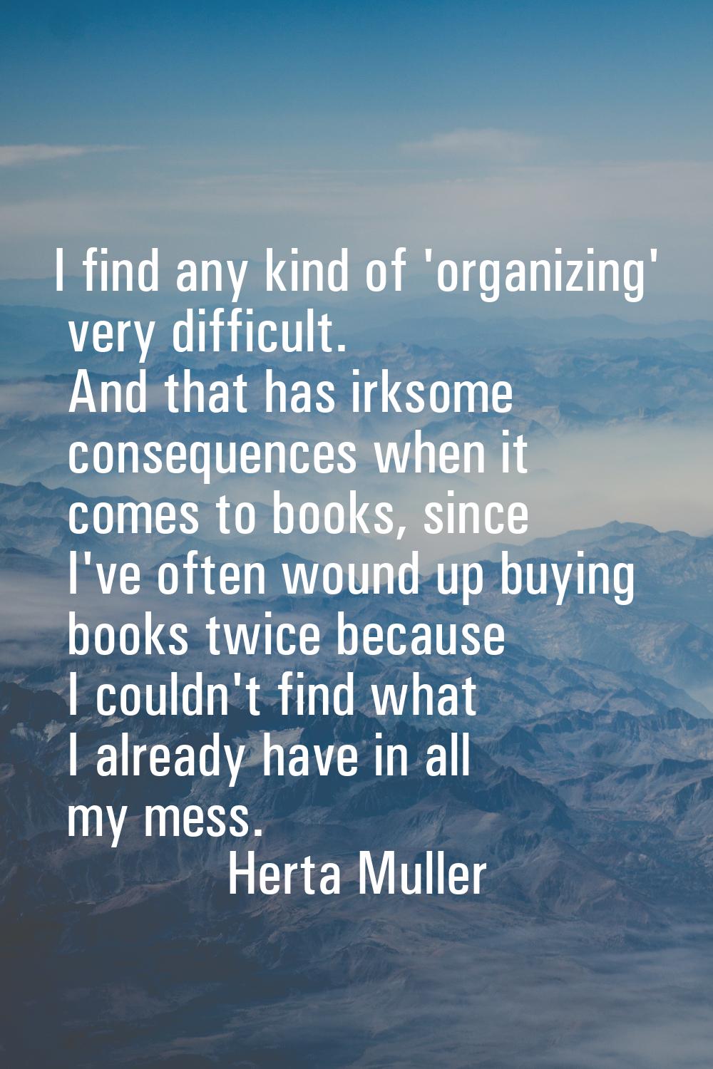 I find any kind of 'organizing' very difficult. And that has irksome consequences when it comes to 