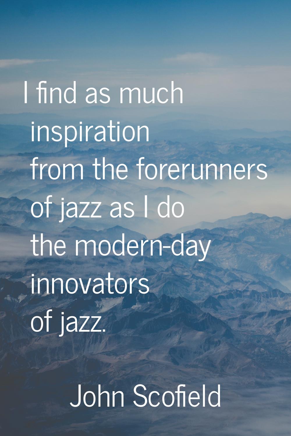 I find as much inspiration from the forerunners of jazz as I do the modern-day innovators of jazz.