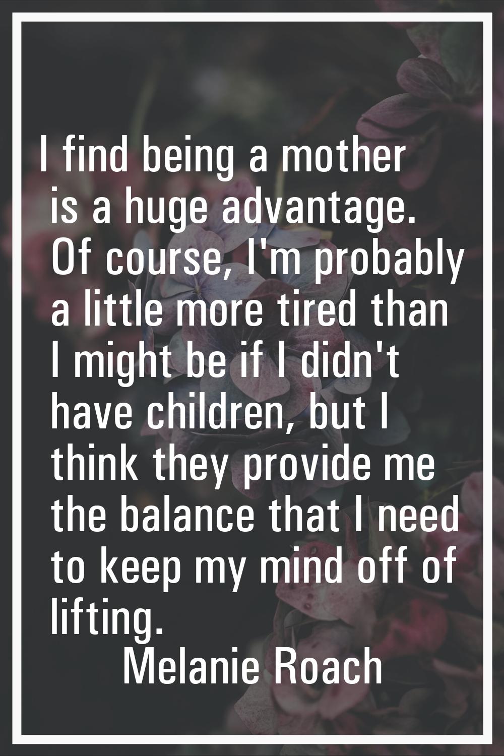 I find being a mother is a huge advantage. Of course, I'm probably a little more tired than I might