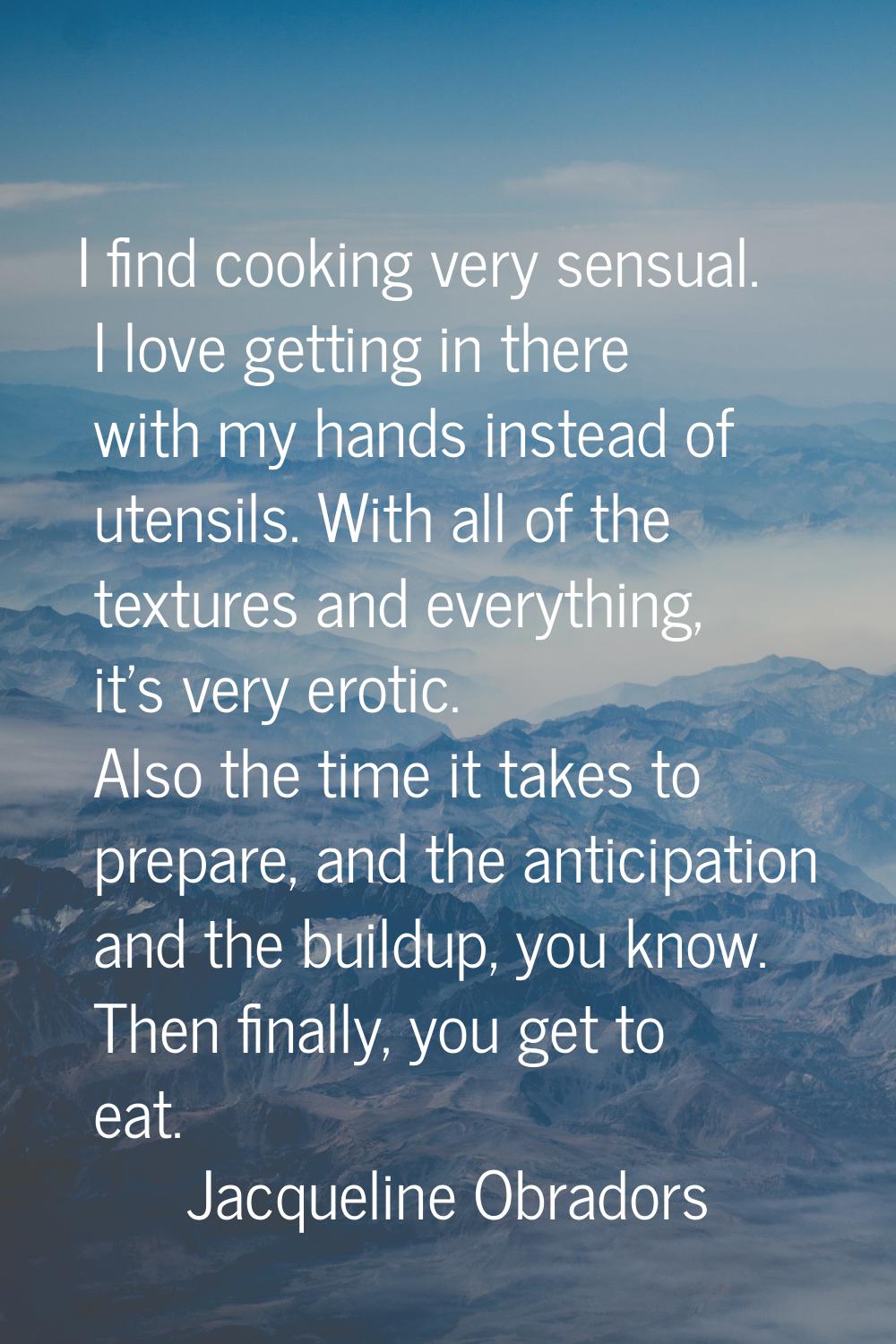 I find cooking very sensual. I love getting in there with my hands instead of utensils. With all of