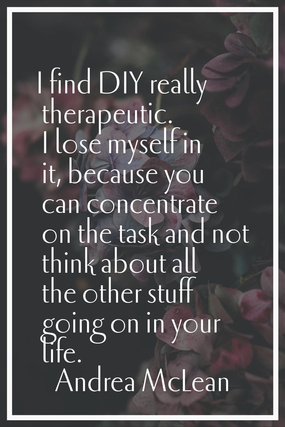 I find DIY really therapeutic. I lose myself in it, because you can concentrate on the task and not
