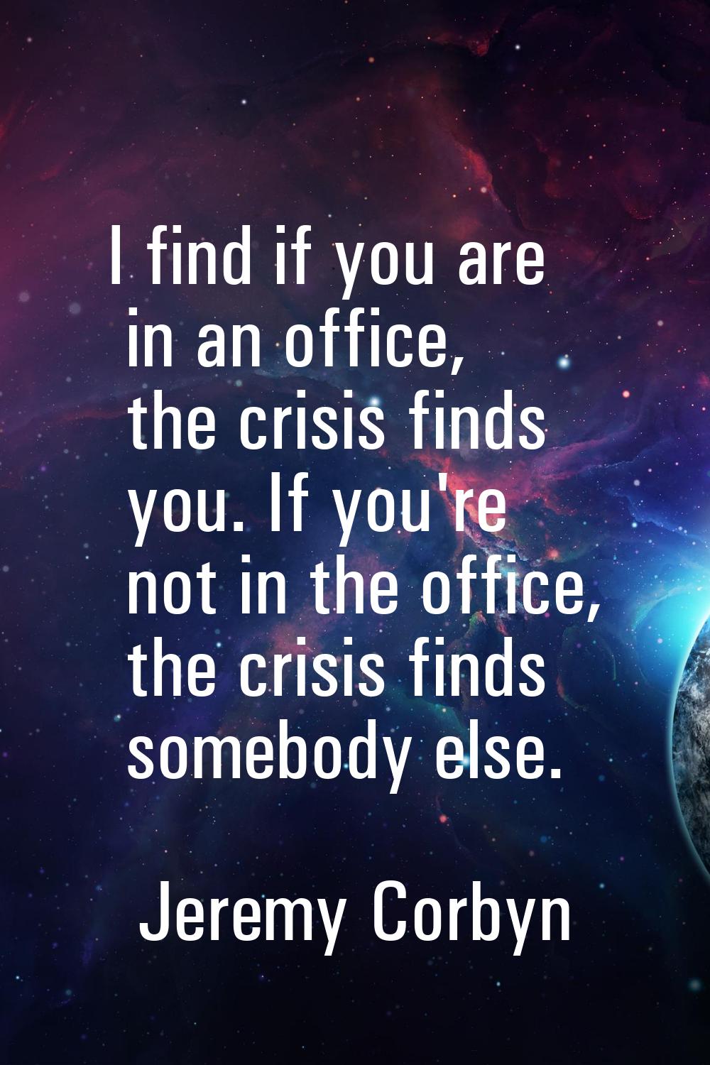 I find if you are in an office, the crisis finds you. If you're not in the office, the crisis finds