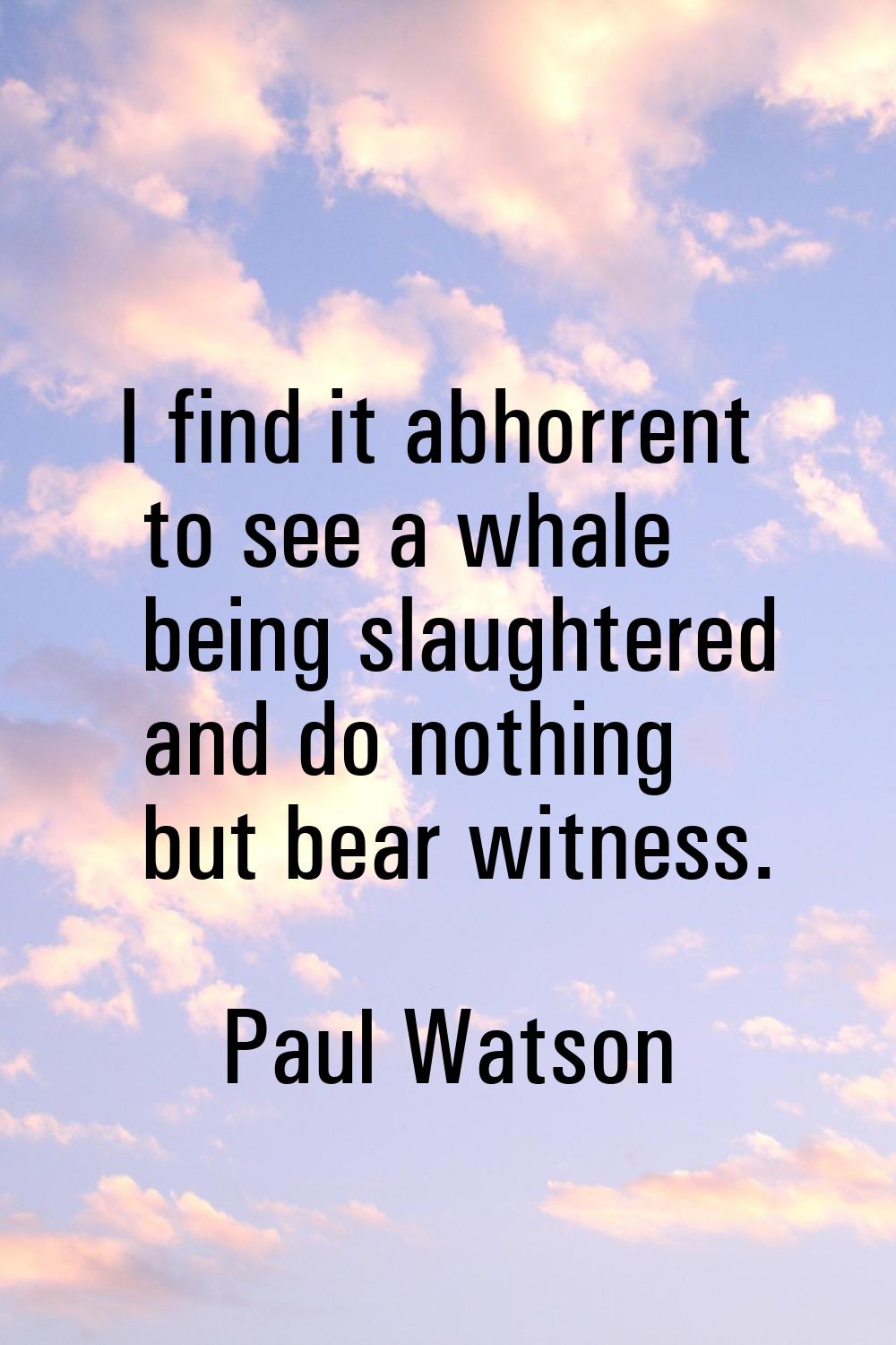 I find it abhorrent to see a whale being slaughtered and do nothing but bear witness.