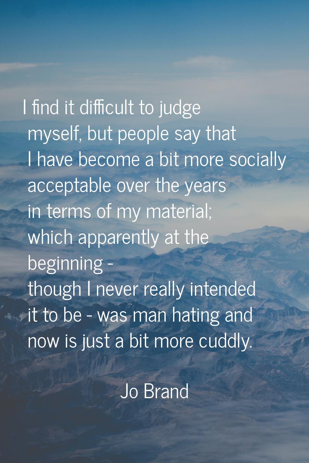 I find it difficult to judge myself, but people say that I have become a bit more socially acceptab