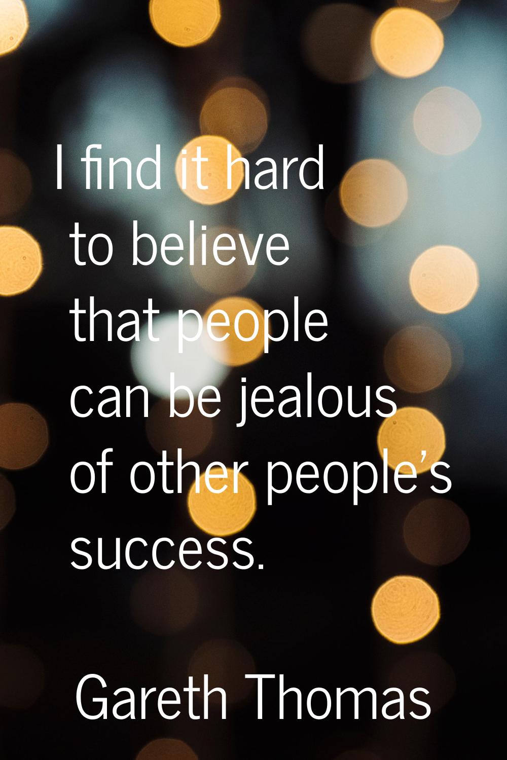 I find it hard to believe that people can be jealous of other people's success.