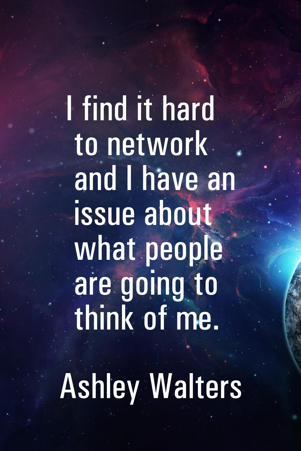 I find it hard to network and I have an issue about what people are going to think of me.