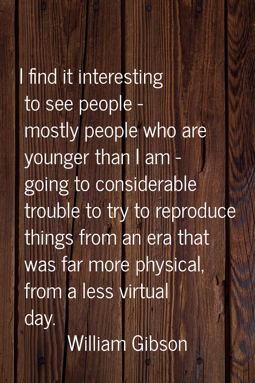 I find it interesting to see people - mostly people who are younger than I am - going to considerab