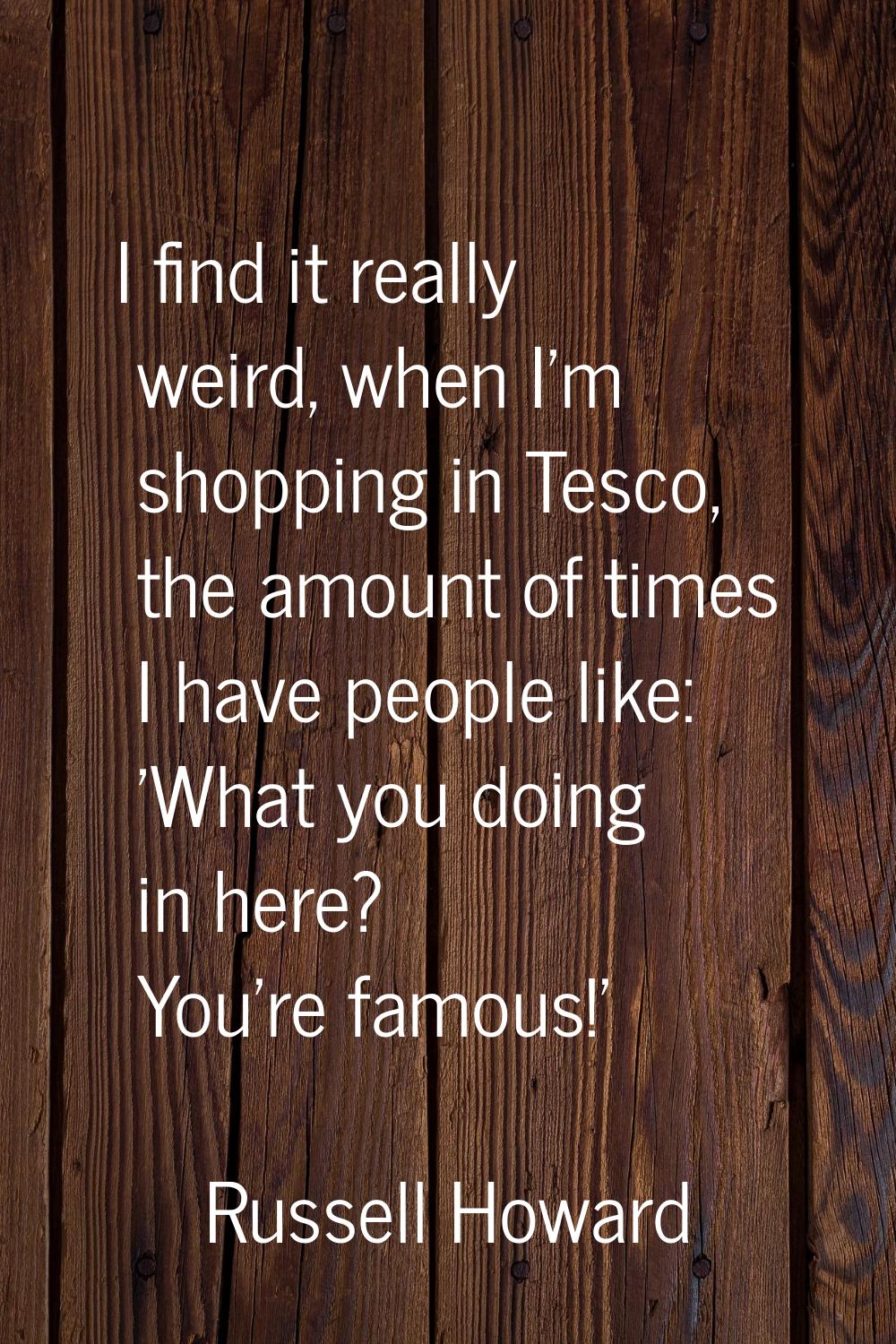 I find it really weird, when I'm shopping in Tesco, the amount of times I have people like: 'What y