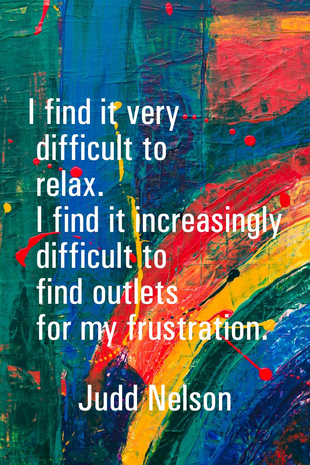 I find it very difficult to relax. I find it increasingly difficult to find outlets for my frustrat