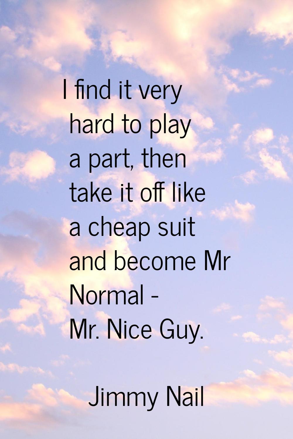 I find it very hard to play a part, then take it off like a cheap suit and become Mr Normal - Mr. N